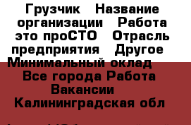 Грузчик › Название организации ­ Работа-это проСТО › Отрасль предприятия ­ Другое › Минимальный оклад ­ 1 - Все города Работа » Вакансии   . Калининградская обл.